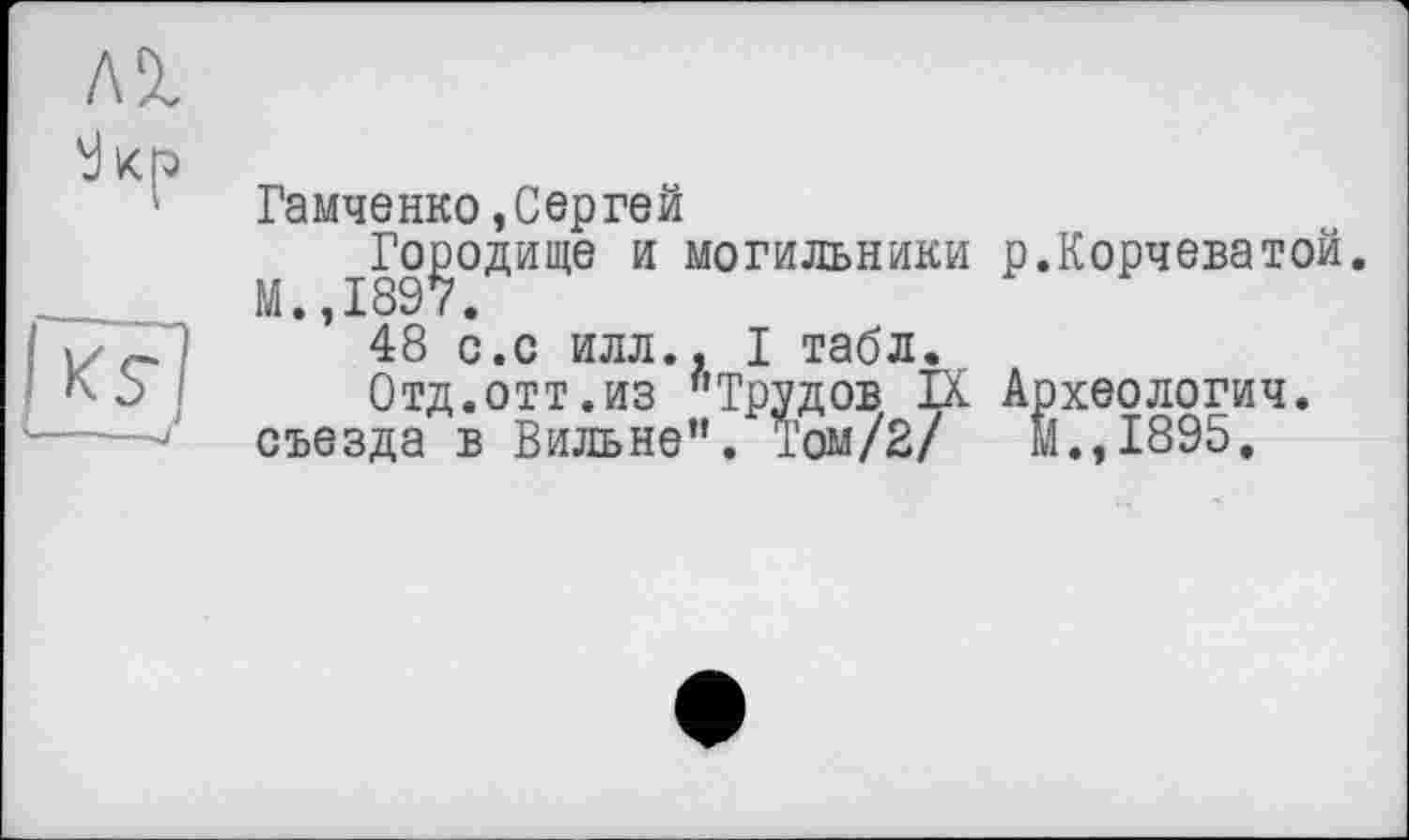 ﻿Гамченко,Сергей
І89?°ДИЩЄ И могильники Р«Корчеватой.
48 с.с илл.. I табл.
Отд.отт.из "Трудов IX Археология, съезда в Вильне". Том/2/ И., 1895.